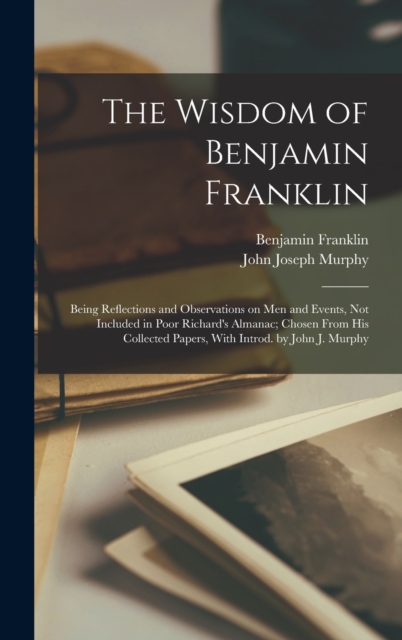 The Wisdom of Benjamin Franklin; Being Reflections and Observations on men and Events, not Included in Poor Richard's Almanac; Chosen From his Collected Papers, With Introd. by John J. Murphy, Hardback Book