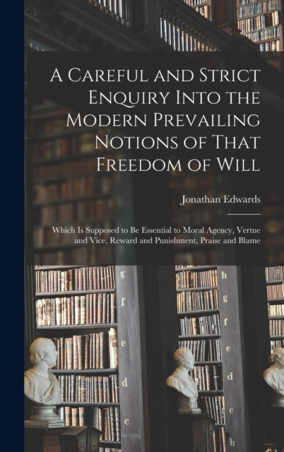 A Careful and Strict Enquiry Into the Modern Prevailing Notions of That Freedom of Will : Which is Supposed to be Essential to Moral Agency, Vertue and Vice, Reward and Punishment, Praise and Blame, Hardback Book