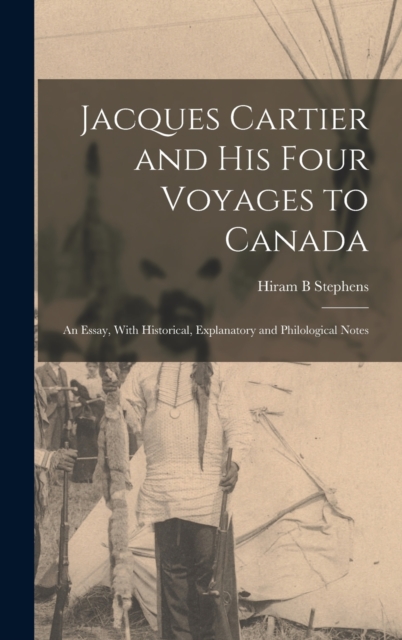 Jacques Cartier and his Four Voyages to Canada : An Essay, With Historical, Explanatory and Philological Notes, Hardback Book
