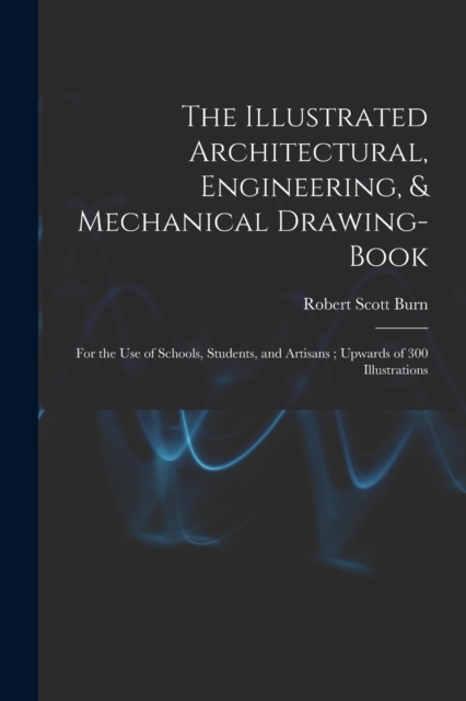 The Illustrated Architectural, Engineering, & Mechanical Drawing-book : For the use of Schools, Students, and Artisans; Upwards of 300 Illustrations, Paperback / softback Book
