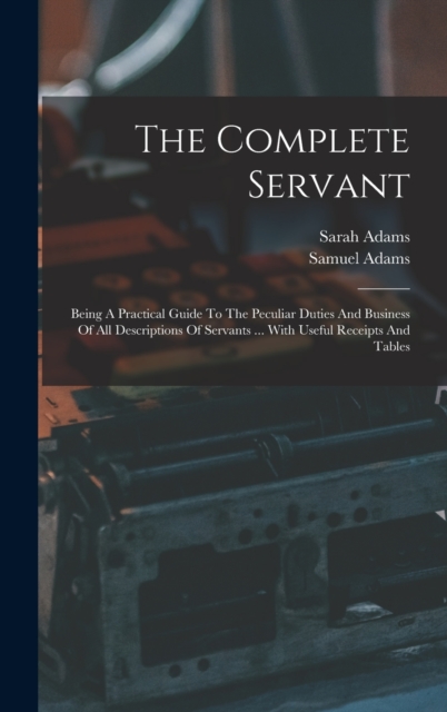 The Complete Servant : Being A Practical Guide To The Peculiar Duties And Business Of All Descriptions Of Servants ... With Useful Receipts And Tables, Hardback Book