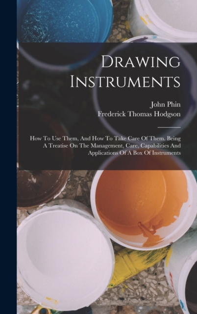 Drawing Instruments : How To Use Them, And How To Take Care Of Them. Being A Treatise On The Management, Care, Capabilities And Applications Of A Box Of Instruments, Hardback Book