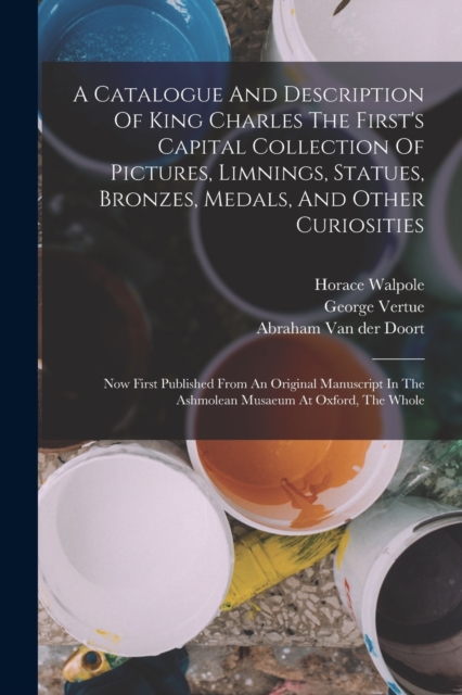 A Catalogue And Description Of King Charles The First's Capital Collection Of Pictures, Limnings, Statues, Bronzes, Medals, And Other Curiosities : Now First Published From An Original Manuscript In T, Paperback / softback Book