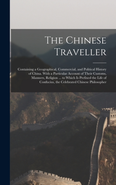 The Chinese Traveller : Containing a Geographical, Commercial, and Political History of China. With a Particular Account of Their Customs, Manners, Religion ... to Which Is Prefixed the Life of Confuc, Hardback Book