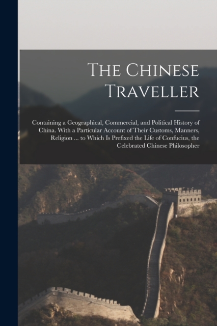 The Chinese Traveller : Containing a Geographical, Commercial, and Political History of China. With a Particular Account of Their Customs, Manners, Religion ... to Which Is Prefixed the Life of Confuc, Paperback / softback Book