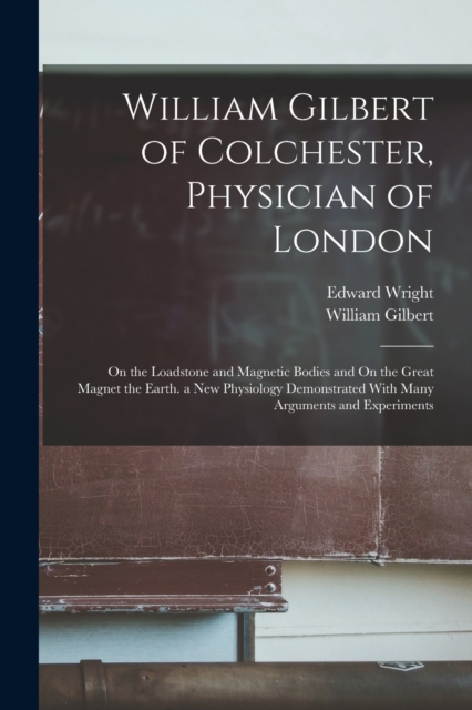 William Gilbert of Colchester, Physician of London : On the Loadstone and Magnetic Bodies and On the Great Magnet the Earth. a New Physiology Demonstrated With Many Arguments and Experiments, Paperback / softback Book