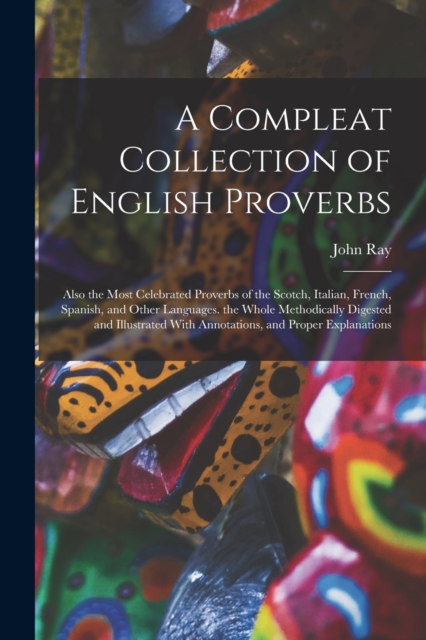 A Compleat Collection of English Proverbs : Also the Most Celebrated Proverbs of the Scotch, Italian, French, Spanish, and Other Languages. the Whole Methodically Digested and Illustrated With Annotat, Paperback / softback Book