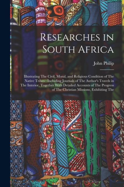 Researches in South Africa : Illustrating The Civil, Moral, and Religious Condition of The Native Tribes: Including Journals of The Author's Travels in The Interior, Together With Detailed Accounts of, Paperback / softback Book