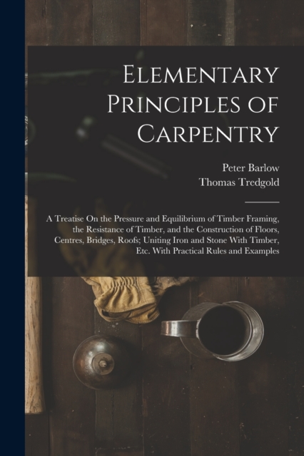 Elementary Principles of Carpentry : A Treatise On the Pressure and Equilibrium of Timber Framing, the Resistance of Timber, and the Construction of Floors, Centres, Bridges, Roofs; Uniting Iron and S, Paperback / softback Book