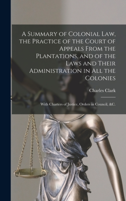 A Summary of Colonial Law, the Practice of the Court of Appeals From the Plantations, and of the Laws and Their Administration in All the Colonies : With Charters of Justice, Orders in Council, &c., Hardback Book