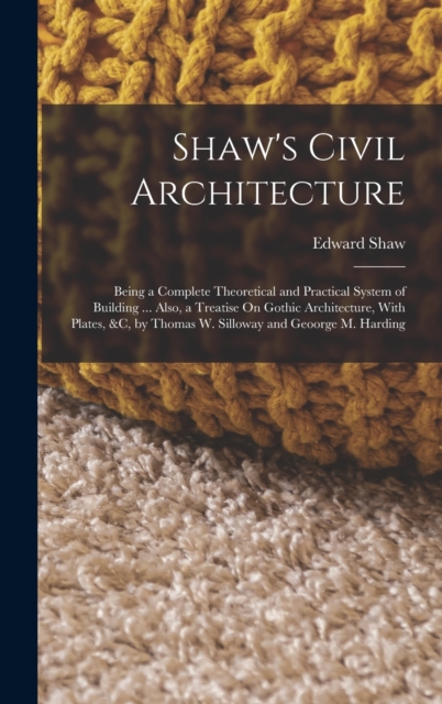 Shaw's Civil Architecture : Being a Complete Theoretical and Practical System of Building ... Also, a Treatise On Gothic Architecture, With Plates, &c, by Thomas W. Silloway and Geoorge M. Harding, Hardback Book