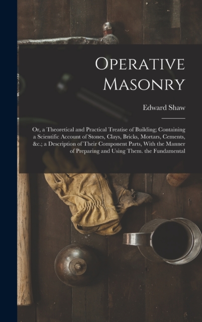 Operative Masonry : Or, a Theoretical and Practical Treatise of Building; Containing a Scientific Account of Stones, Clays, Bricks, Mortars, Cements, &c.; a Description of Their Component Parts, With, Hardback Book