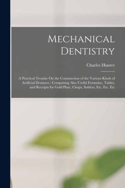 Mechanical Dentistry : A Practical Treatise On the Construction of the Various Kinds of Artificial Dentures: Comprising Also Useful Formulae, Tables, and Receipts for Gold Plate, Clasps, Solders, Etc., Paperback / softback Book