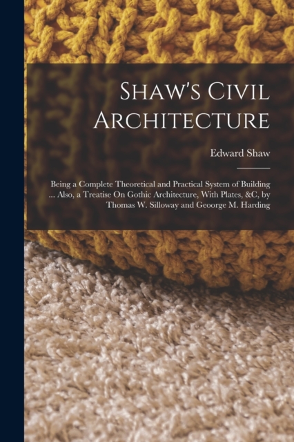 Shaw's Civil Architecture : Being a Complete Theoretical and Practical System of Building ... Also, a Treatise On Gothic Architecture, With Plates, &c, by Thomas W. Silloway and Geoorge M. Harding, Paperback / softback Book