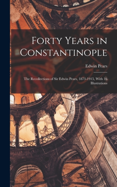 Forty Years in Constantinople : The Recollections of Sir Edwin Pears, 1873-1915, With 16 Illustrations, Hardback Book