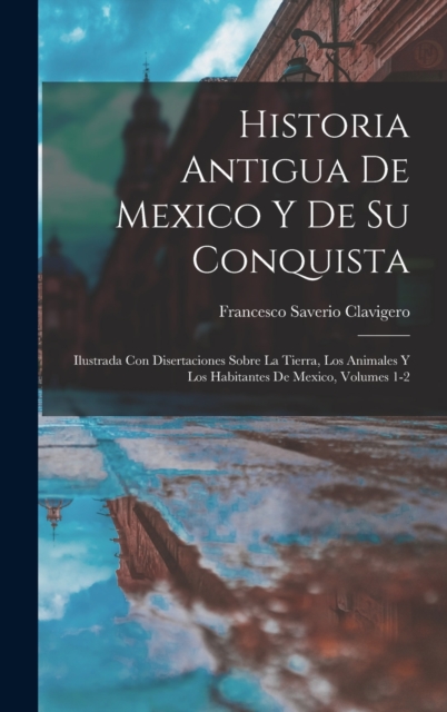 Historia Antigua De Mexico Y De Su Conquista : Ilustrada Con Disertaciones Sobre La Tierra, Los Animales Y Los Habitantes De Mexico, Volumes 1-2, Hardback Book