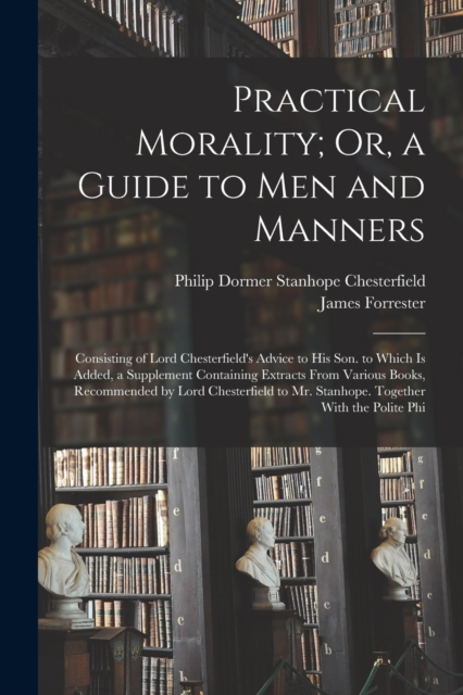 Practical Morality; Or, a Guide to Men and Manners : Consisting of Lord Chesterfield's Advice to His Son. to Which Is Added, a Supplement Containing Extracts From Various Books, Recommended by Lord Ch, Paperback / softback Book
