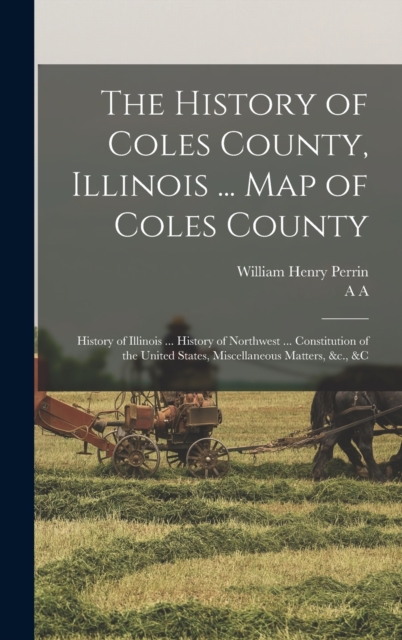 The History of Coles County, Illinois ... map of Coles County; History of Illinois ... History of Northwest ... Constitution of the United States, Miscellaneous Matters, &c., &c, Hardback Book