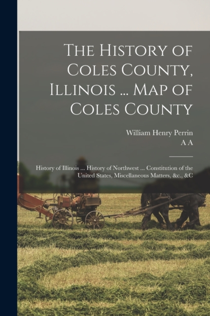 The History of Coles County, Illinois ... map of Coles County; History of Illinois ... History of Northwest ... Constitution of the United States, Miscellaneous Matters, &c., &c, Paperback / softback Book