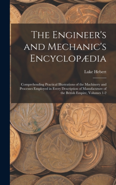 The Engineer's and Mechanic's Encyclopaedia : Comprehending Practical Illustrations of the Machinery and Processes Employed in Every Description of Manufacuture of the British Empire, Volumes 1-2, Hardback Book