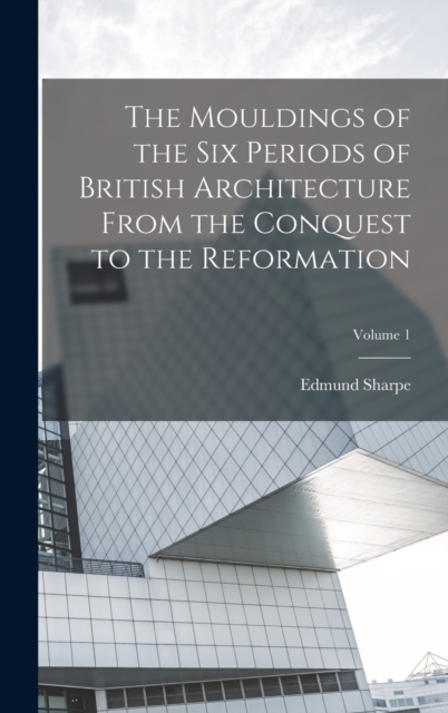 The Mouldings of the six Periods of British Architecture From the Conquest to the Reformation; Volume 1, Hardback Book
