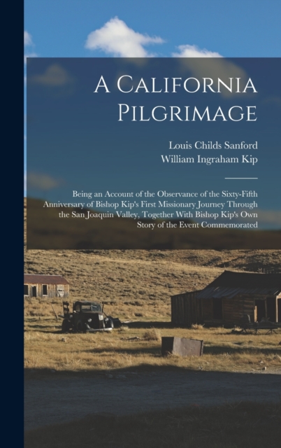 A California Pilgrimage : Being an Account of the Observance of the Sixty-fifth Anniversary of Bishop Kip's First Missionary Journey Through the San Joaquin Valley, Together With Bishop Kip's own Stor, Hardback Book