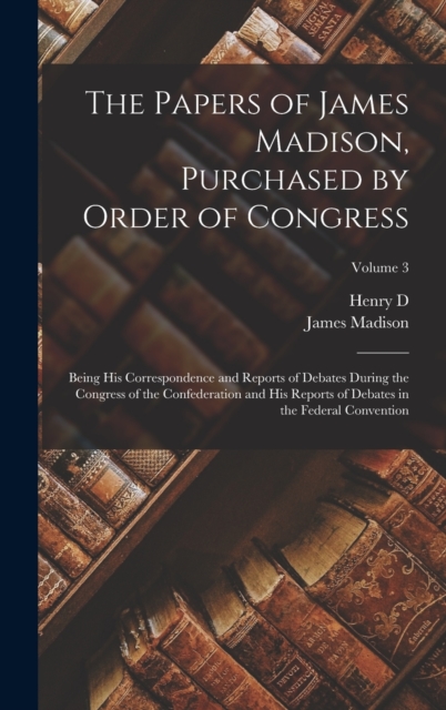 The Papers of James Madison, Purchased by Order of Congress; Being his Correspondence and Reports of Debates During the Congress of the Confederation and his Reports of Debates in the Federal Conventi, Hardback Book