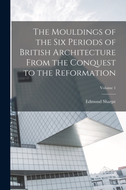 The Mouldings of the six Periods of British Architecture From the Conquest to the Reformation; Volume 1, Paperback / softback Book