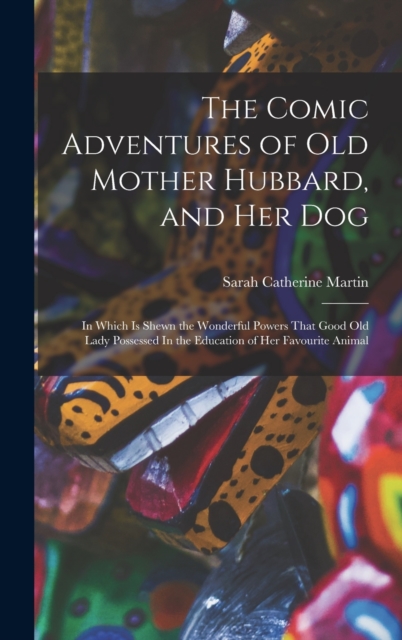 The Comic Adventures of Old Mother Hubbard, and her Dog : In Which is Shewn the Wonderful Powers That Good old Lady Possessed In the Education of her Favourite Animal, Hardback Book