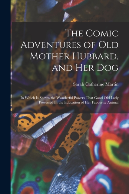 The Comic Adventures of Old Mother Hubbard, and her Dog : In Which is Shewn the Wonderful Powers That Good old Lady Possessed In the Education of her Favourite Animal, Paperback / softback Book