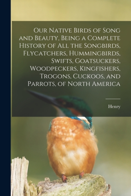 Our Native Birds of Song and Beauty, Being a Complete History of all the Songbirds, Flycatchers, Hummingbirds, Swifts, Goatsuckers, Woodpeckers, Kingfishers, Trogons, Cuckoos, and Parrots, of North Am, Paperback / softback Book