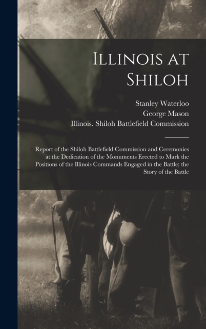 Illinois at Shiloh; Report of the Shiloh Battlefield Commission and Ceremonies at the Dedication of the Monuments Erected to Mark the Positions of the Illinois Commands Engaged in the Battle; the Stor, Hardback Book