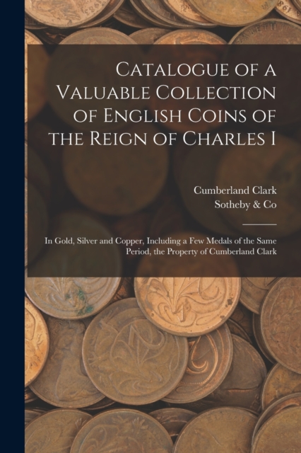 Catalogue of a Valuable Collection of English Coins of the Reign of Charles I : In Gold, Silver and Copper, Including a few Medals of the Same Period, the Property of Cumberland Clark, Paperback / softback Book