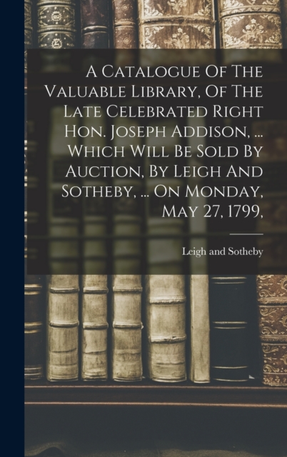 A Catalogue Of The Valuable Library, Of The Late Celebrated Right Hon. Joseph Addison, ... Which Will Be Sold By Auction, By Leigh And Sotheby, ... On Monday, May 27, 1799,, Hardback Book