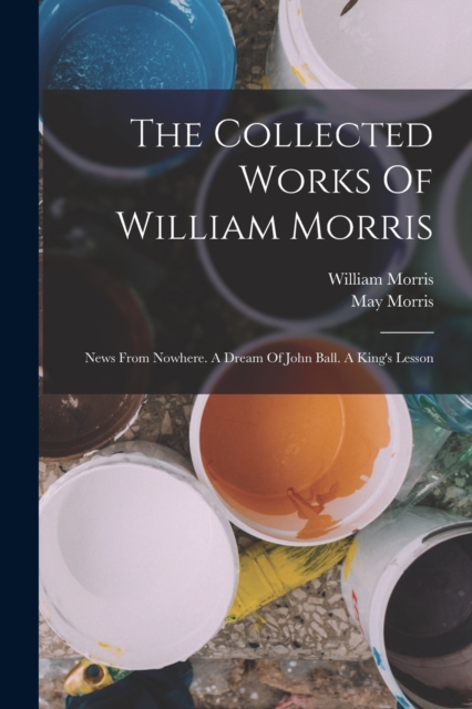 The Collected Works Of William Morris : News From Nowhere. A Dream Of John Ball. A King's Lesson, Paperback Book