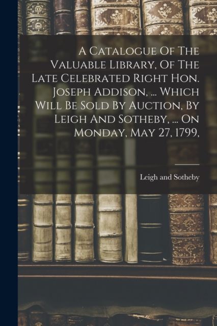 A Catalogue Of The Valuable Library, Of The Late Celebrated Right Hon. Joseph Addison, ... Which Will Be Sold By Auction, By Leigh And Sotheby, ... On Monday, May 27, 1799,, Paperback / softback Book