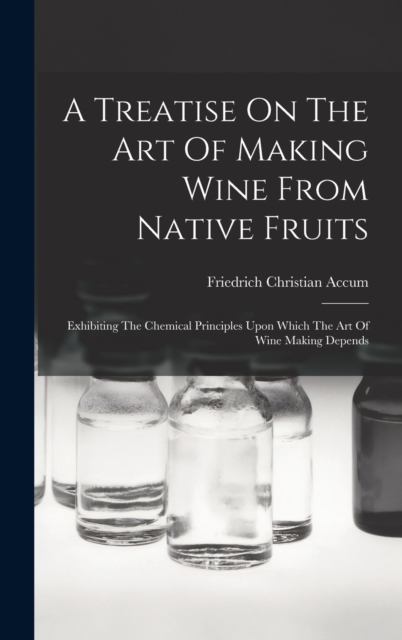 A Treatise On The Art Of Making Wine From Native Fruits : Exhibiting The Chemical Principles Upon Which The Art Of Wine Making Depends, Hardback Book