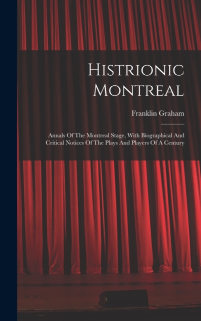 Histrionic Montreal : Annals Of The Montreal Stage, With Biographical And Critical Notices Of The Plays And Players Of A Century, Hardback Book