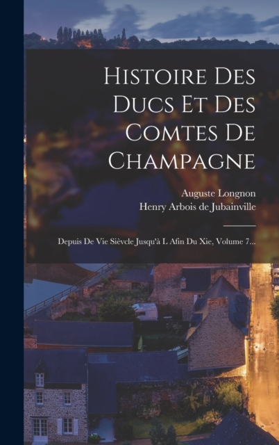 Histoire Des Ducs Et Des Comtes De Champagne : Depuis De Vie Sievcle Jusqu'a L Afin Du Xie, Volume 7..., Hardback Book