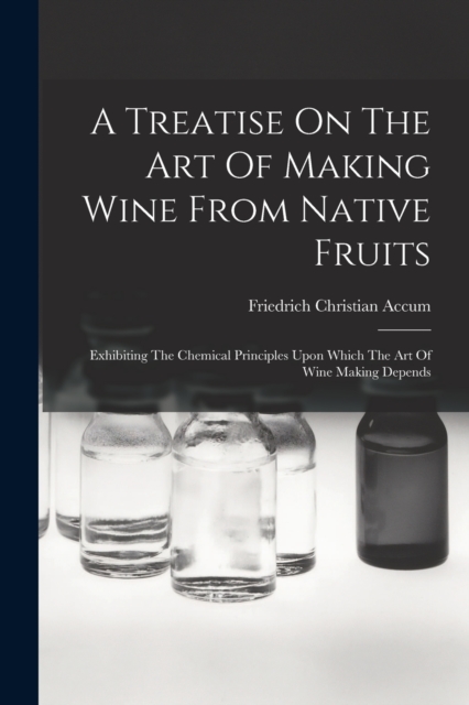 A Treatise On The Art Of Making Wine From Native Fruits : Exhibiting The Chemical Principles Upon Which The Art Of Wine Making Depends, Paperback / softback Book