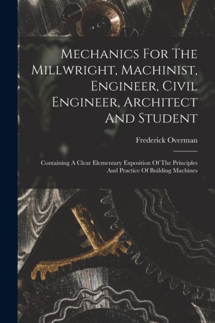 Mechanics For The Millwright, Machinist, Engineer, Civil Engineer, Architect And Student : Containing A Clear Elementary Exposition Of The Principles And Practice Of Building Machines, Paperback / softback Book