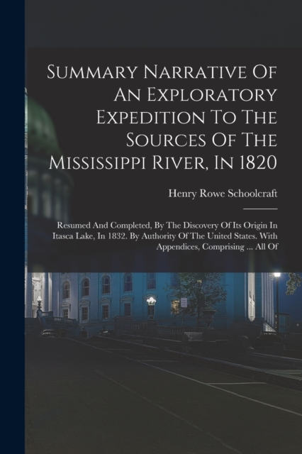 Summary Narrative Of An Exploratory Expedition To The Sources Of The Mississippi River, In 1820 : Resumed And Completed, By The Discovery Of Its Origin In Itasca Lake, In 1832. By Authority Of The Uni, Paperback / softback Book