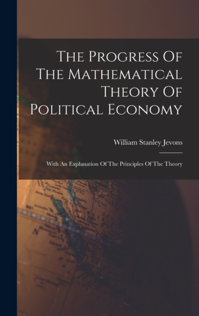 The Progress Of The Mathematical Theory Of Political Economy : With An Explanation Of The Principles Of The Theory, Hardback Book