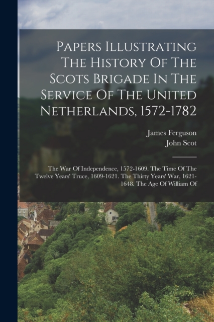 Papers Illustrating The History Of The Scots Brigade In The Service Of The United Netherlands, 1572-1782 : The War Of Independence, 1572-1609. The Time Of The Twelve Years' Truce, 1609-1621. The Thirt, Paperback / softback Book