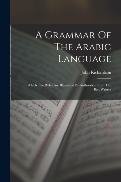 A Grammar Of The Arabic Language : In Which The Rules Are Illustrated By Authorities From The Best Writers, Paperback / softback Book