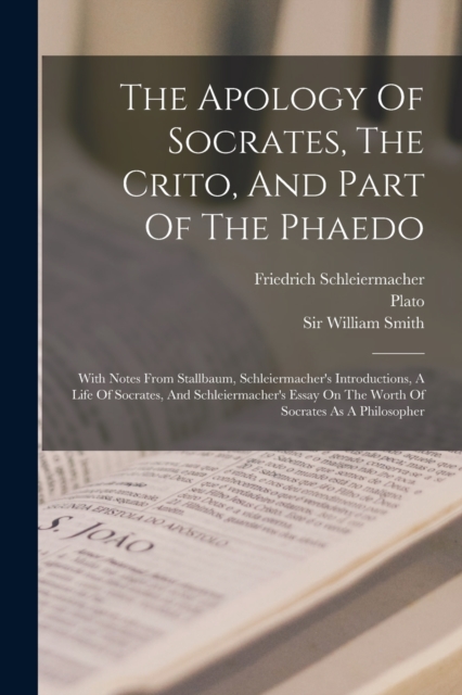 The Apology Of Socrates, The Crito, And Part Of The Phaedo : With Notes From Stallbaum, Schleiermacher's Introductions, A Life Of Socrates, And Schleiermacher's Essay On The Worth Of Socrates As A Phi, Paperback / softback Book