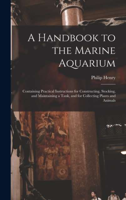 A Handbook to the Marine Aquarium : Containing Practical Instructions for Constructing, Stocking, and Maintaining a Tank, and for Collecting Plants and Animals, Hardback Book
