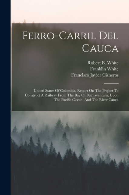 Ferro-carril Del Cauca : United States Of Colombia. Report On The Project To Construct A Railway From The Bay Of Buenaventura, Upon The Pacific Ocean, And The River Canea, Paperback / softback Book