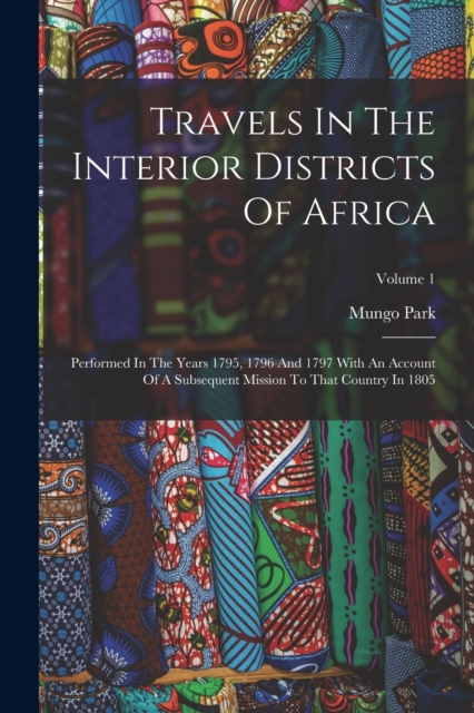 Travels In The Interior Districts Of Africa : Performed In The Years 1795, 1796 And 1797 With An Account Of A Subsequent Mission To That Country In 1805; Volume 1, Paperback Book