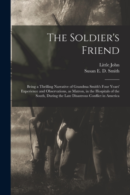 The Soldier's Friend; Being a Thrilling Narrative of Grandma Smith's Four Years' Experience and Observations, as Matron, in the Hospitals of the South, During the Late Disastrous Conflict in America, Paperback / softback Book